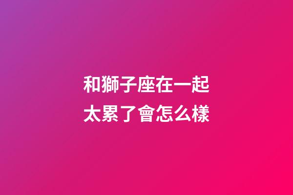 和獅子座在一起太累了會怎么樣-第1張-星座運勢-玄機派