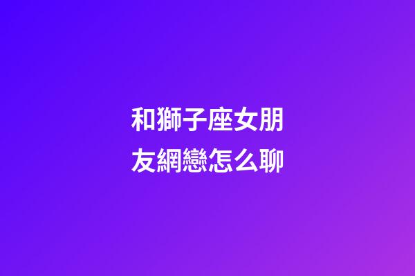 和獅子座女朋友網戀怎么聊-第1張-星座運勢-玄機派