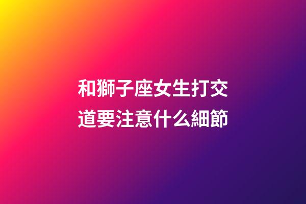 和獅子座女生打交道要注意什么細節-第1張-星座運勢-玄機派