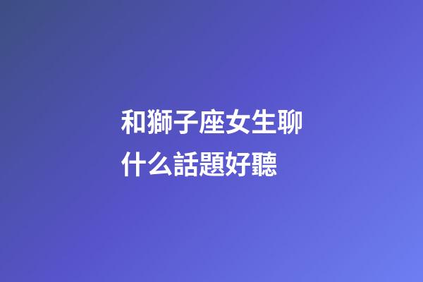 和獅子座女生聊什么話題好聽-第1張-星座運勢-玄機派