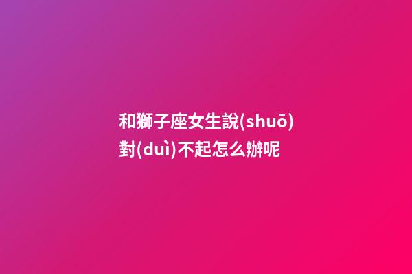 和獅子座女生說(shuō)對(duì)不起怎么辦呢-第1張-星座運(yùn)勢(shì)-玄機(jī)派