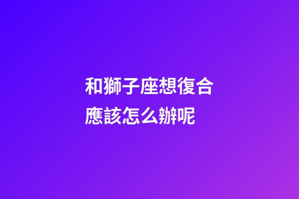 和獅子座想復合應該怎么辦呢-第1張-星座運勢-玄機派