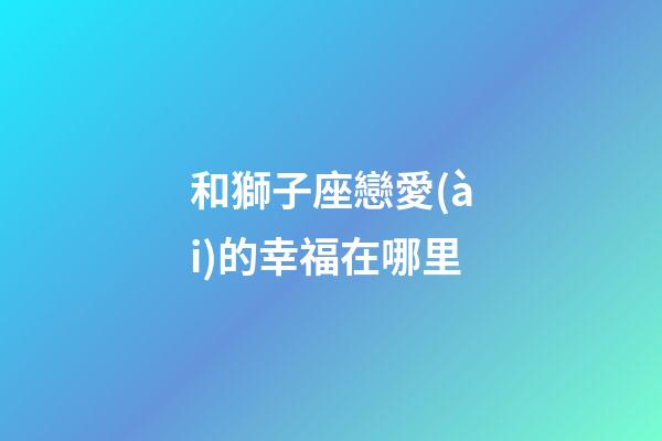 和獅子座戀愛(ài)的幸福在哪里-第1張-星座運(yùn)勢(shì)-玄機(jī)派
