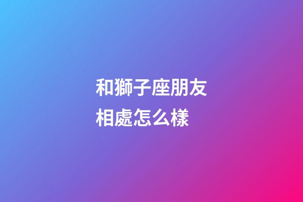 和獅子座朋友相處怎么樣-第1張-星座運勢-玄機派
