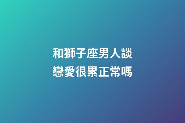 和獅子座男人談戀愛很累正常嗎-第1張-星座運勢-玄機派