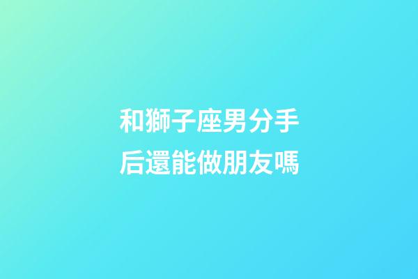 和獅子座男分手后還能做朋友嗎-第1張-星座運勢-玄機派