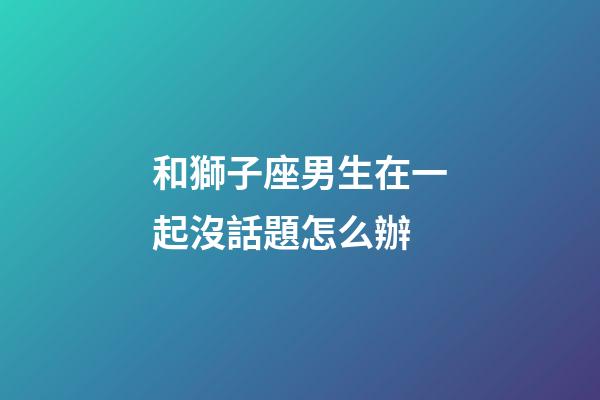 和獅子座男生在一起沒話題怎么辦-第1張-星座運勢-玄機派