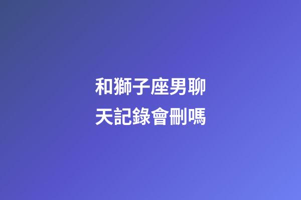 和獅子座男聊天記錄會刪嗎-第1張-星座運勢-玄機派