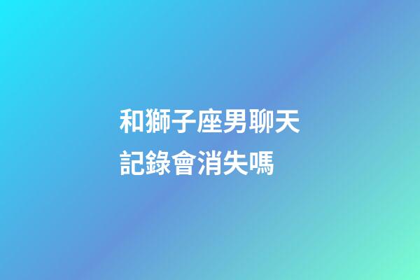 和獅子座男聊天記錄會消失嗎-第1張-星座運勢-玄機派