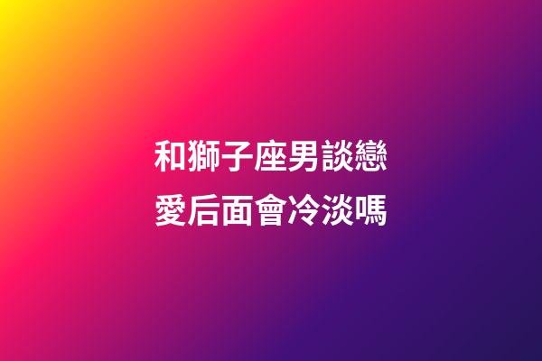 和獅子座男談戀愛后面會冷淡嗎-第1張-星座運勢-玄機派