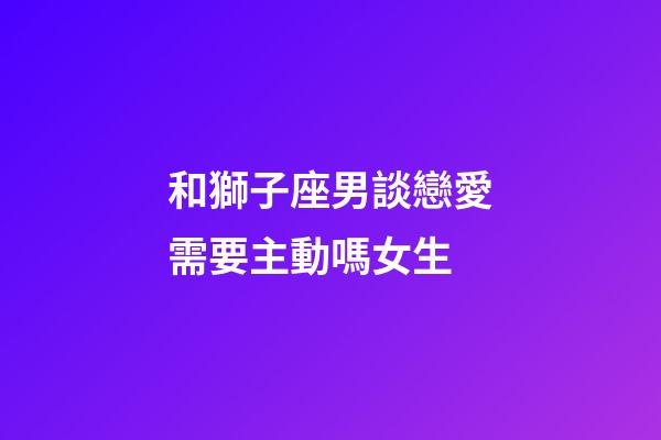 和獅子座男談戀愛需要主動嗎女生-第1張-星座運勢-玄機派