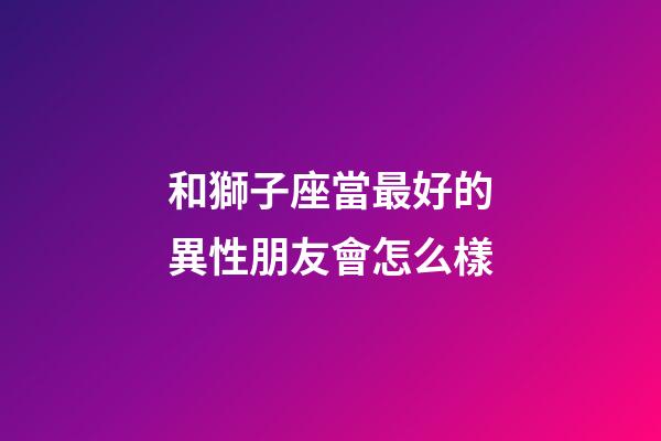 和獅子座當最好的異性朋友會怎么樣-第1張-星座運勢-玄機派
