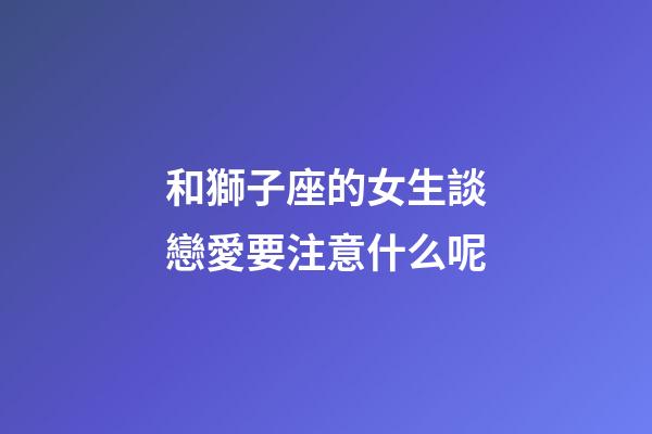 和獅子座的女生談戀愛要注意什么呢-第1張-星座運勢-玄機派