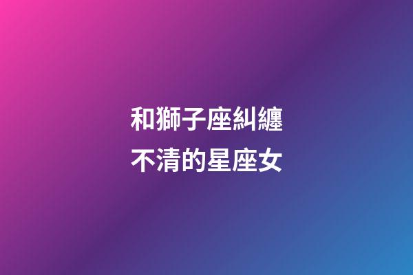 和獅子座糾纏不清的星座女-第1張-星座運勢-玄機派