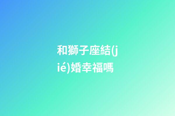 和獅子座結(jié)婚幸福嗎-第1張-星座運勢-玄機(jī)派