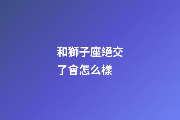 和獅子座絕交了會怎么樣-第1張-星座運勢-玄機派