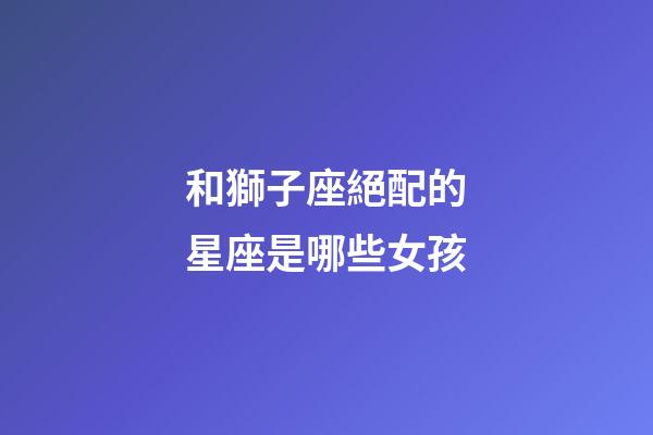 和獅子座絕配的星座是哪些女孩-第1張-星座運勢-玄機派