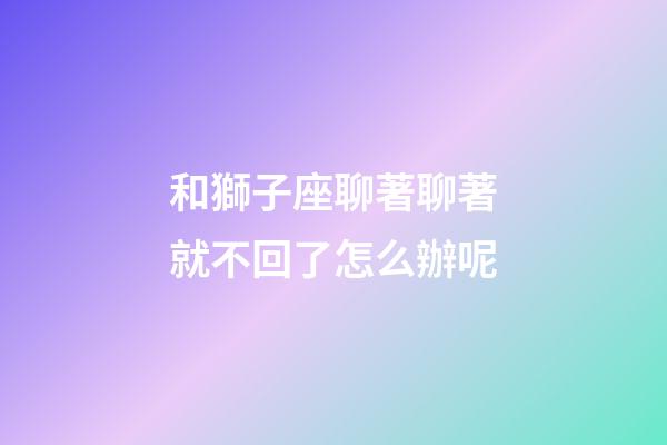 和獅子座聊著聊著就不回了怎么辦呢-第1張-星座運勢-玄機派
