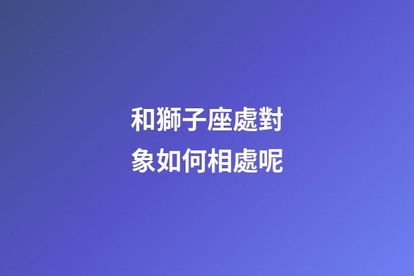 和獅子座處對象如何相處呢-第1張-星座運勢-玄機派