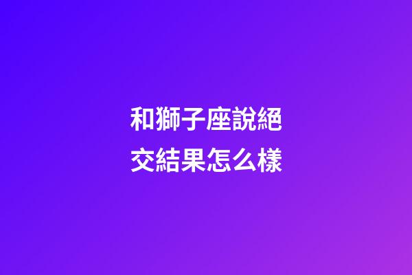 和獅子座說絕交結果怎么樣-第1張-星座運勢-玄機派
