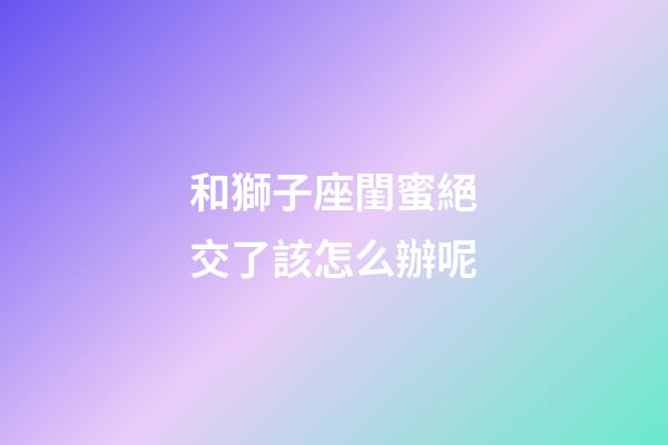 和獅子座閨蜜絕交了該怎么辦呢-第1張-星座運勢-玄機派