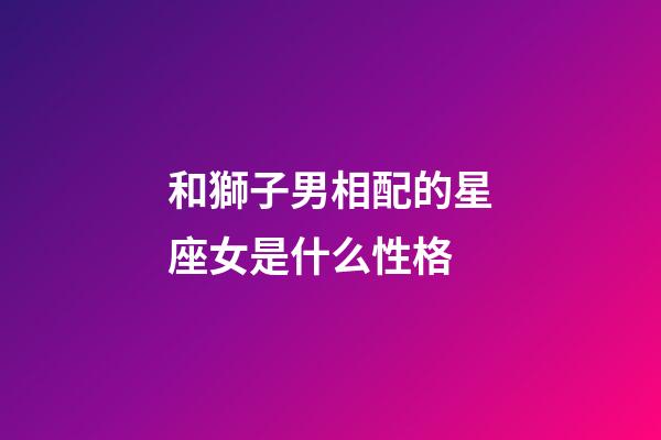 和獅子男相配的星座女是什么性格-第1張-星座運勢-玄機派