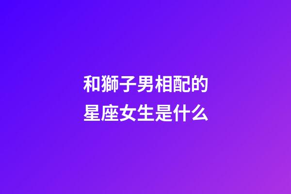 和獅子男相配的星座女生是什么-第1張-星座運勢-玄機派