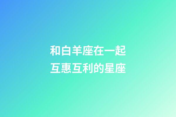 和白羊座在一起互惠互利的星座-第1張-星座運(yùn)勢-玄機(jī)派