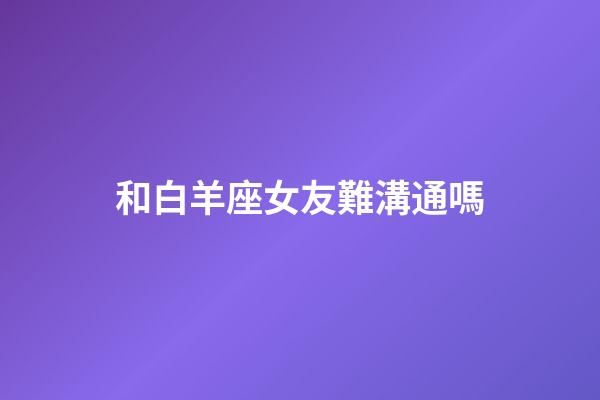 和白羊座女友難溝通嗎-第1張-星座運勢-玄機派