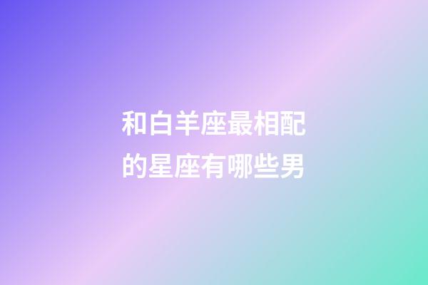 和白羊座最相配的星座有哪些男-第1張-星座運勢-玄機派