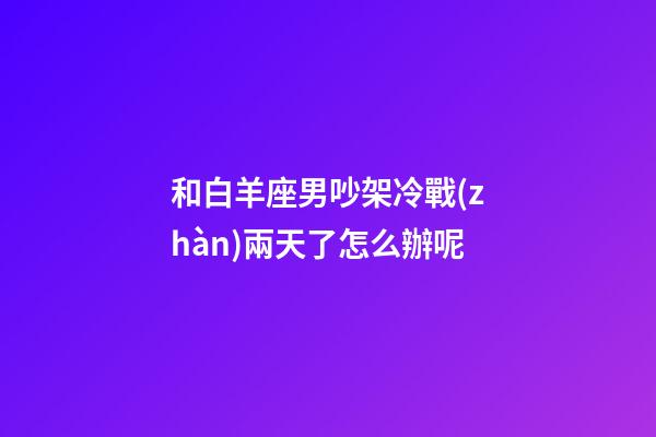 和白羊座男吵架冷戰(zhàn)兩天了怎么辦呢-第1張-星座運勢-玄機派
