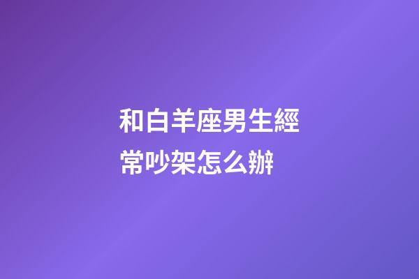 和白羊座男生經常吵架怎么辦-第1張-星座運勢-玄機派