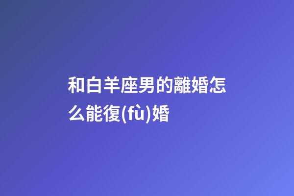 和白羊座男的離婚怎么能復(fù)婚-第1張-星座運勢-玄機派