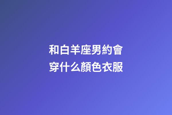 和白羊座男約會穿什么顏色衣服-第1張-星座運(yùn)勢-玄機(jī)派