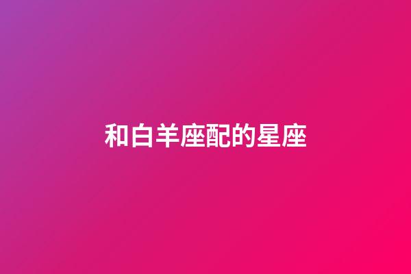 和白羊座配的星座-第1張-星座運勢-玄機派