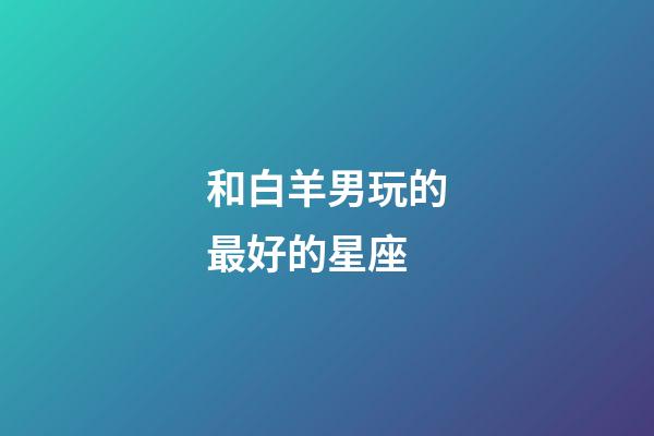 和白羊男玩的最好的星座-第1張-星座運勢-玄機派