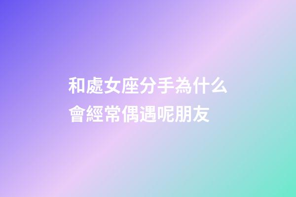和處女座分手為什么會經常偶遇呢朋友-第1張-星座運勢-玄機派