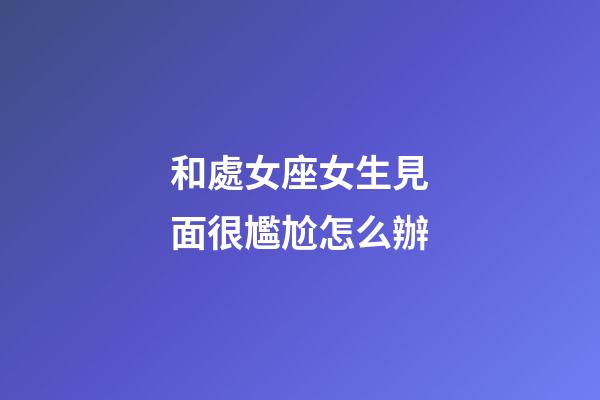 和處女座女生見面很尷尬怎么辦-第1張-星座運勢-玄機派