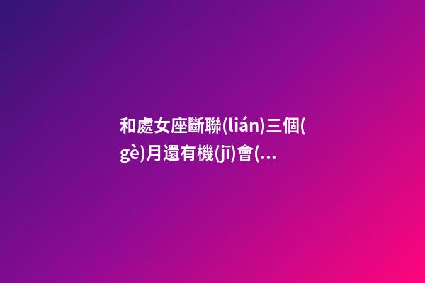 和處女座斷聯(lián)三個(gè)月還有機(jī)會(huì)嗎女生-第1張-星座運(yùn)勢(shì)-玄機(jī)派
