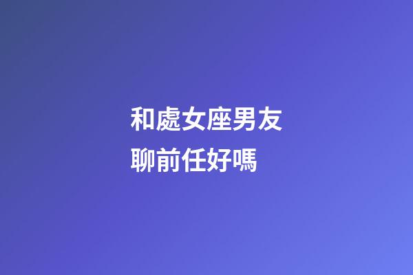和處女座男友聊前任好嗎-第1張-星座運勢-玄機派