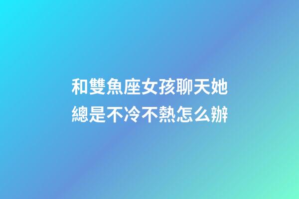 和雙魚座女孩聊天她總是不冷不熱怎么辦-第1張-星座運勢-玄機派