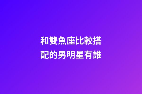 和雙魚座比較搭配的男明星有誰-第1張-星座運勢-玄機派