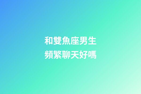 和雙魚座男生頻繁聊天好嗎-第1張-星座運勢-玄機派