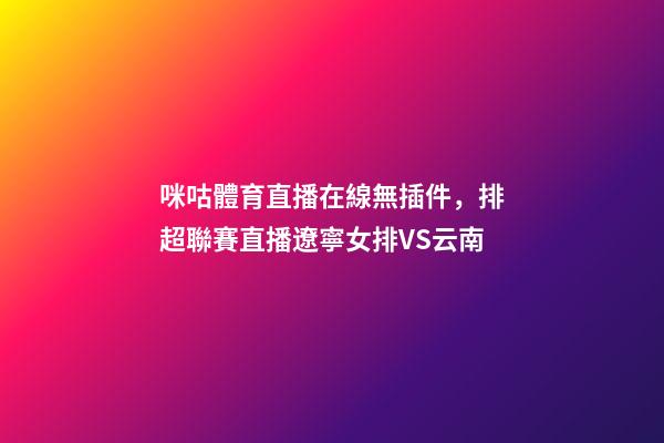 咪咕體育直播在線無插件，排超聯賽直播遼寧女排VS云南-第1張-觀點-玄機派