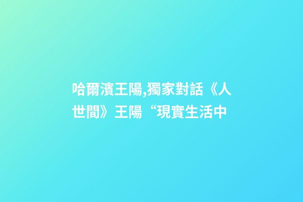 哈爾濱王陽,獨家對話《人世間》王陽“現實生活中-第1張-觀點-玄機派