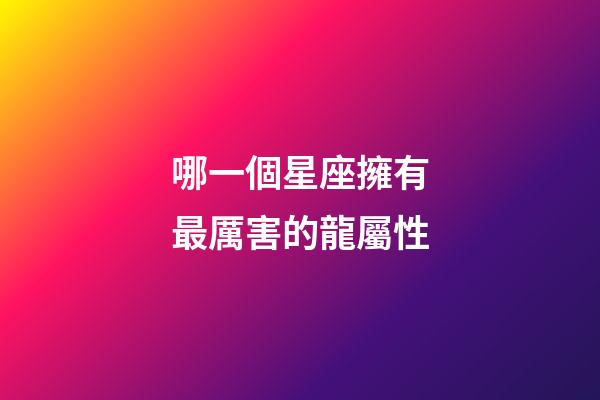 哪一個星座擁有最厲害的龍屬性-第1張-星座運(yùn)勢-玄機(jī)派