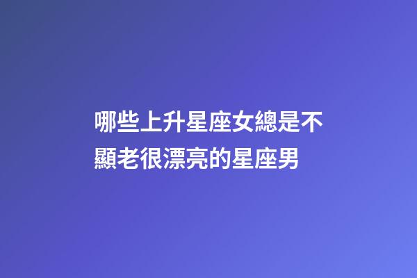 哪些上升星座女總是不顯老很漂亮的星座男-第1張-星座運勢-玄機派