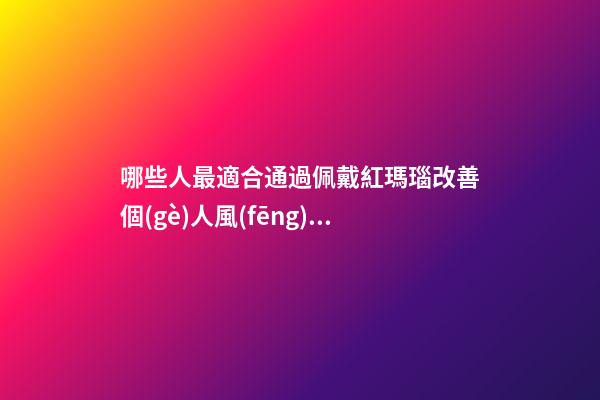 哪些人最適合通過佩戴紅瑪瑙改善個(gè)人風(fēng)水運(yùn)勢？（什么人適合佩戴紅瑪瑙）
