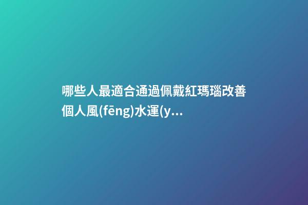 哪些人最適合通過佩戴紅瑪瑙改善個人風(fēng)水運(yùn)勢？（什么人適合佩戴紅瑪瑙）