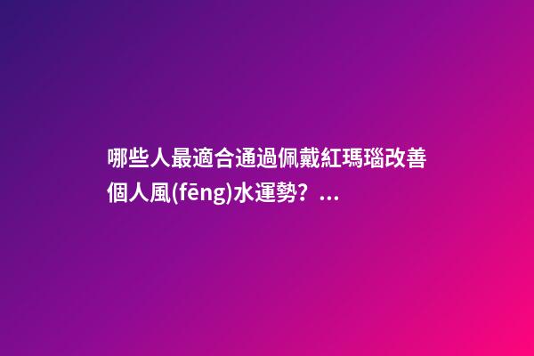 哪些人最適合通過佩戴紅瑪瑙改善個人風(fēng)水運勢？（什么人適合佩戴紅瑪瑙）